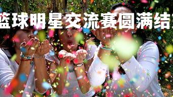 球王会体育平台-篮球明星交流赛圆满结束，友谊互助成真，篮球明星节目