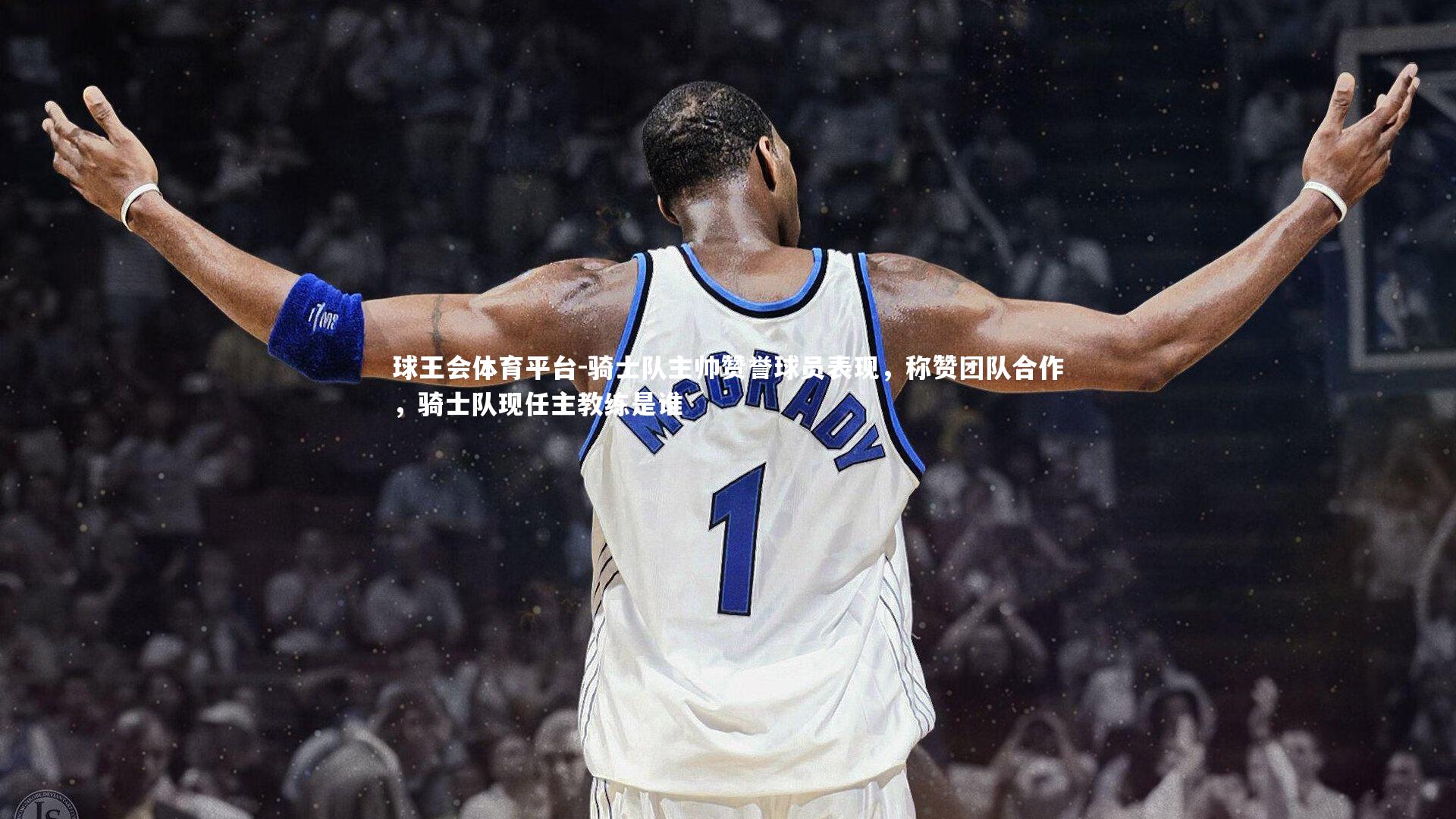 球王会体育平台-骑士队主帅赞誉球员表现，称赞团队合作，骑士队现任主教练是谁
