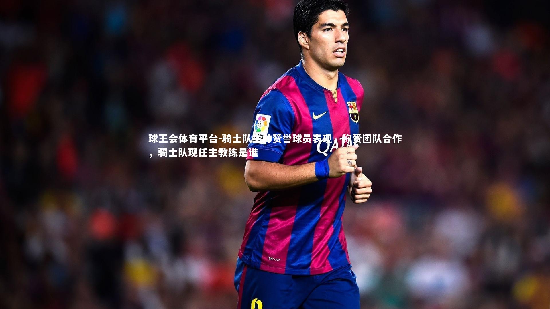 骑士队主帅赞誉球员表现，称赞团队合作，骑士队现任主教练是谁