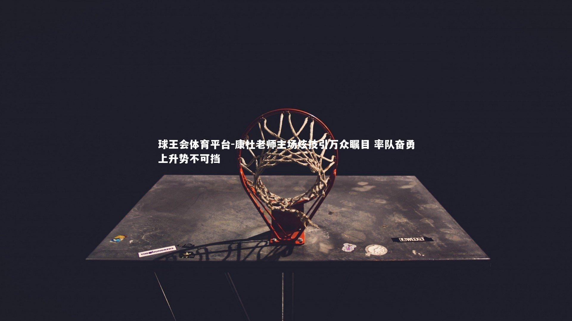 球王会体育平台-康杜老师主场炫技引万众瞩目 率队奋勇上升势不可挡