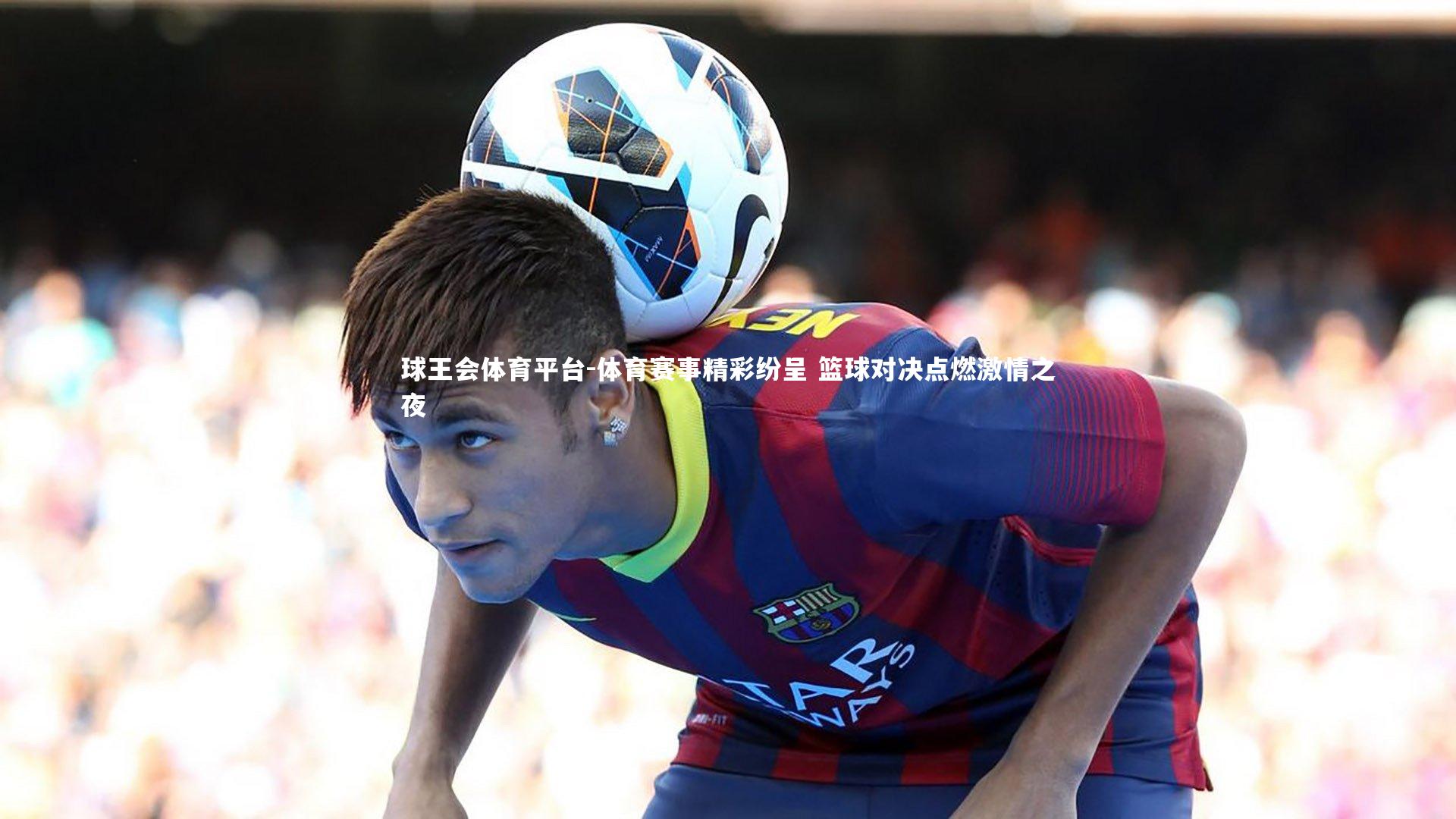 球王会体育平台-体育赛事精彩纷呈 篮球对决点燃激情之夜